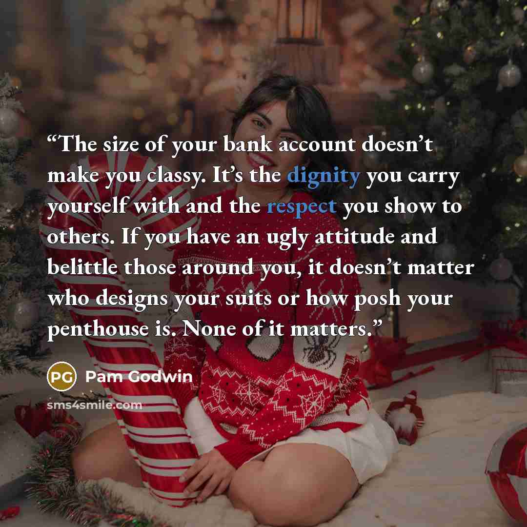 “The size of your bank account doesn’t make you classy. It’s the dignity you carry yourself with and the respect you show to others. If you have an ugly attitude and belittle those around you, it doesn’t matter who designs your suits or how posh your penthouse is. None of it matters.” quote by Pam Godwin
