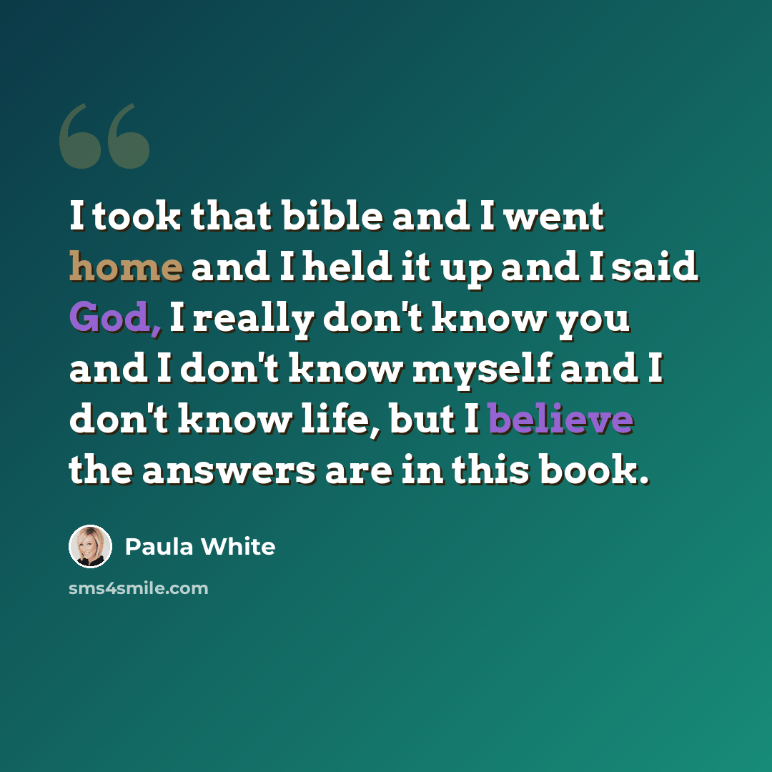 “I took that bible and I went home and I held it up and I said God, I really don't know you and I don't know myself and I don't know life, but I believe the answers are in this book.” quote by Paula White