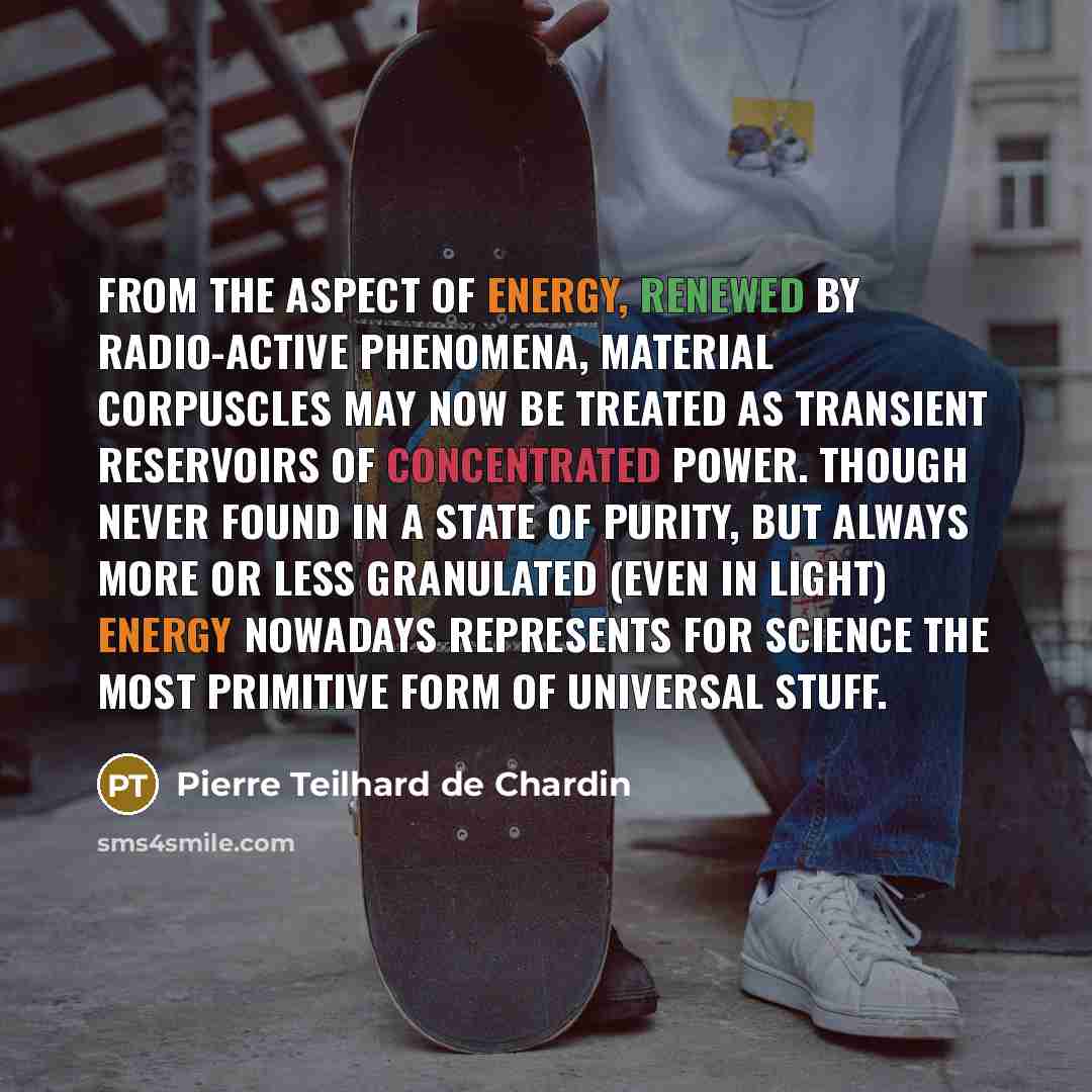 “From the aspect of energy, renewed by radio-active phenomena, material corpuscles may now be treated as transient reservoirs of concentrated power. Though never found in a state of purity, but always more or less granulated (even in light) energy nowadays represents for science the most primitive…” quote by Pierre Teilhard de Chardin