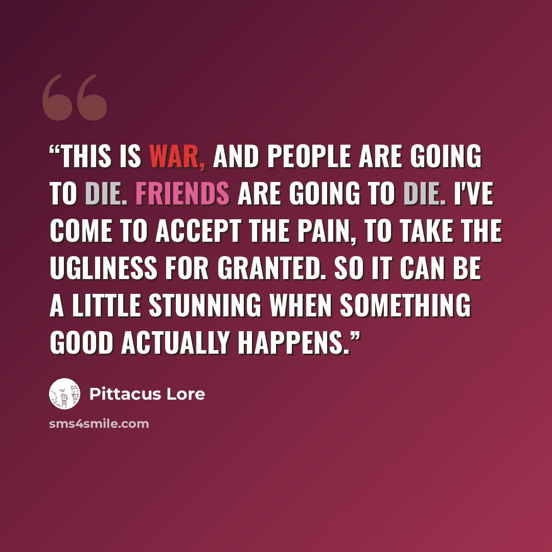 “This is war, and people are going to die. Friends are going to die. I've come to accept the pain, to take the ugliness for granted. So it can be a little stunning when something good actually happens.” quote by Pittacus Lore