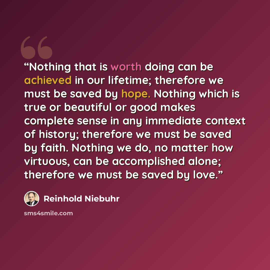 “Nothing that is worth doing can be achieved in our lifetime; therefore we must be saved by hope. Nothing which is true or beautiful or good makes complete sense in any immediate context of history; therefore we must be saved by faith. Nothing we do, no matter how virtuous, can be accomplished…” quote by Reinhold Niebuhr