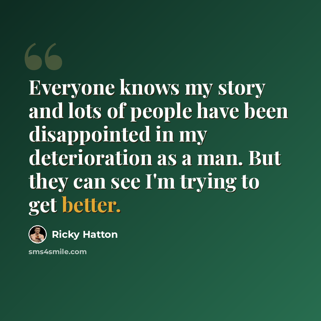 “Everyone knows my story and lots of people have been disappointed in my deterioration as a man. But they can see I'm trying to get better.” quote by Ricky Hatton