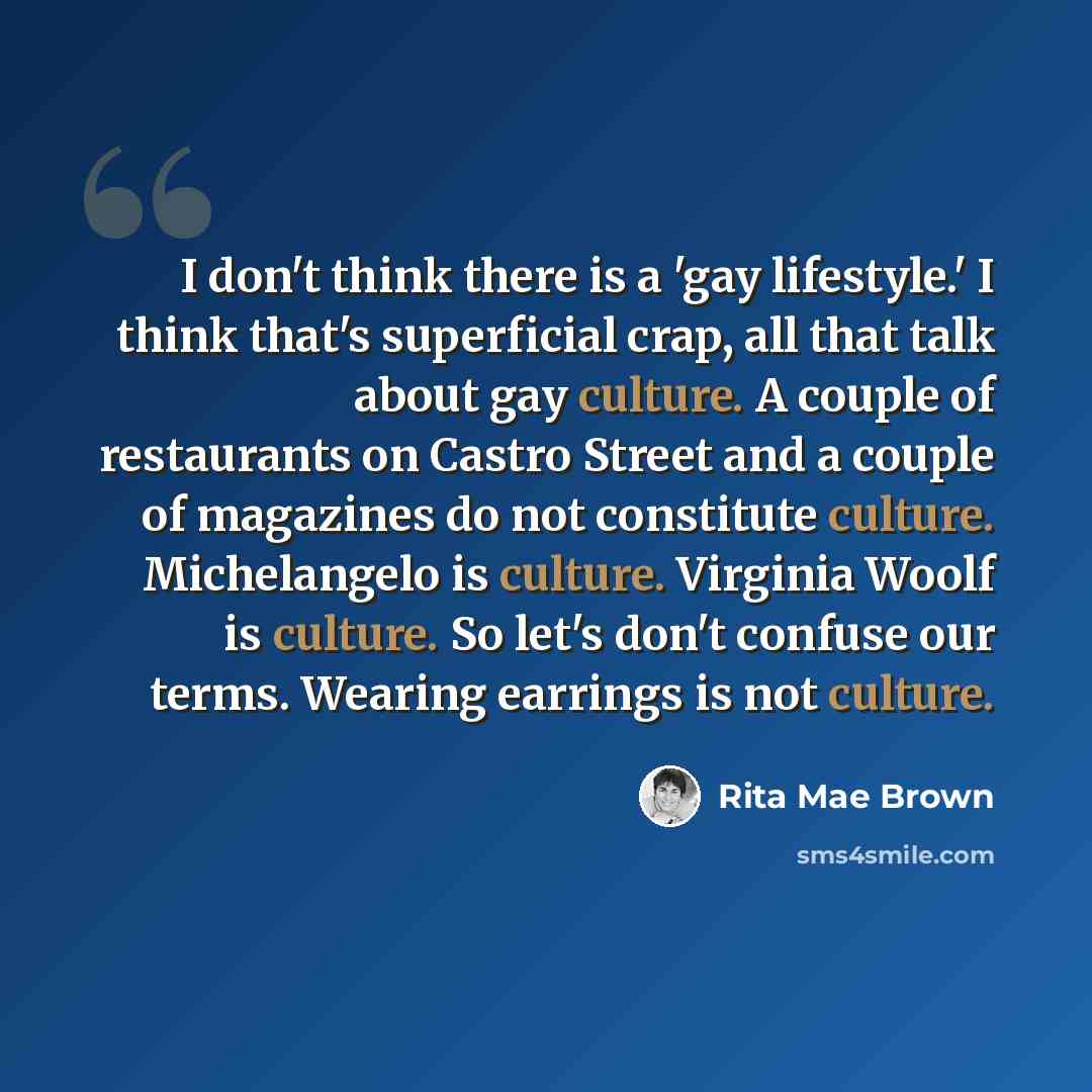 “I don't think there is a 'gay lifestyle.' I think that's superficial crap, all that talk about gay culture. A couple of restaurants on Castro Street and a couple of magazines do not constitute culture. Michelangelo is culture. Virginia Woolf is culture. So let's don't confuse our terms. Wearing…” quote by Rita Mae Brown