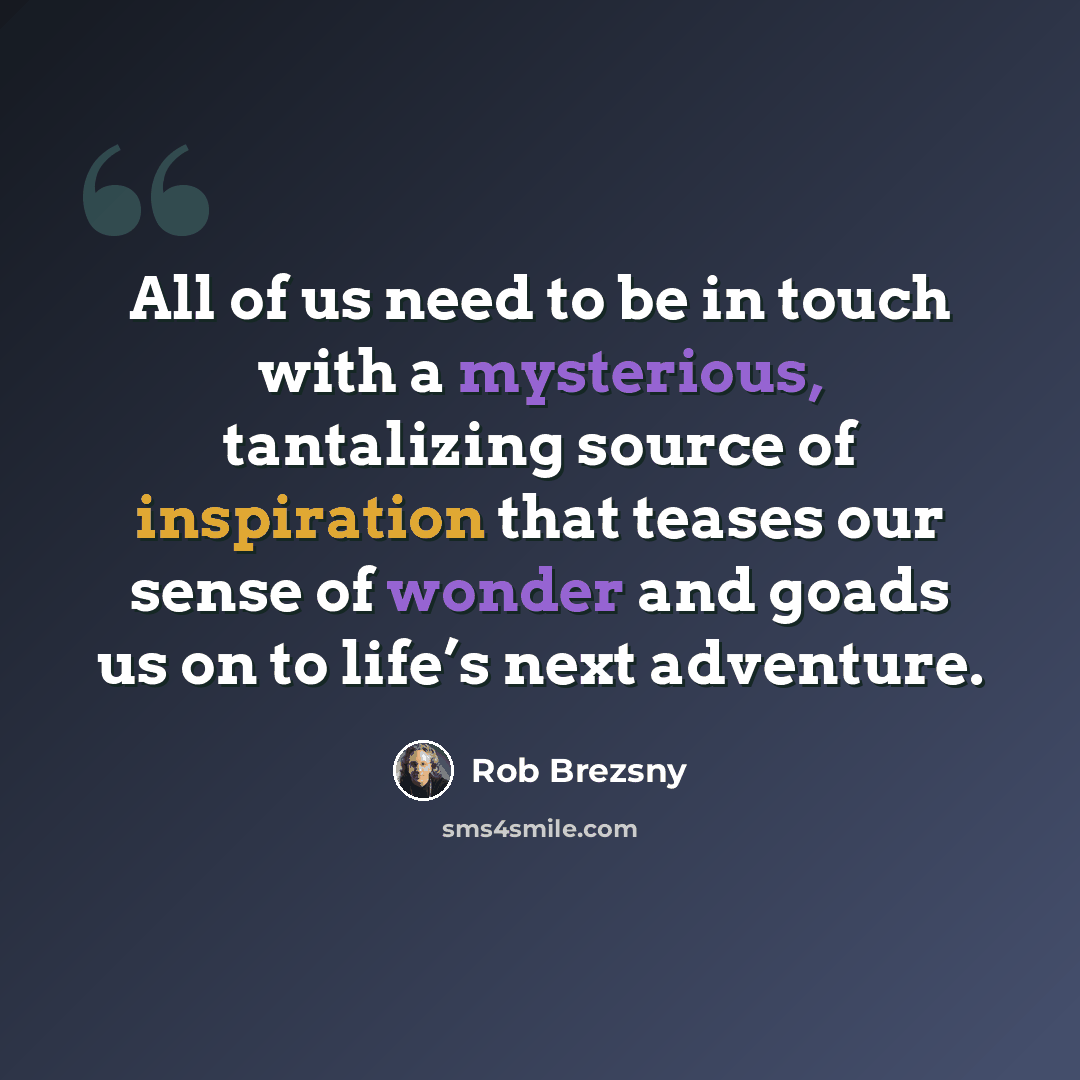 “All of us need to be in touch with a mysterious, tantalizing source of inspiration that teases our sense of wonder and goads us on to life’s next adventure.” quote by Rob Brezsny
