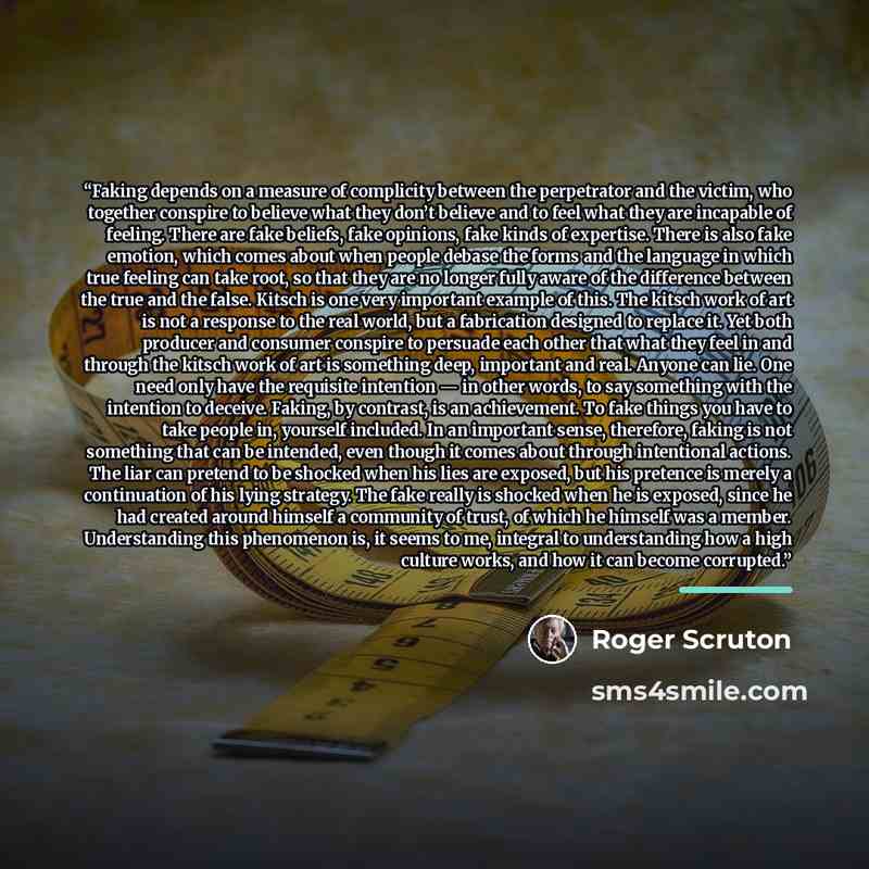 “Faking depends on a measure of complicity between the perpetrator and the victim, who together conspire to believe what they don’t believe and to feel what they are incapable of feeling. There are fake beliefs, fake opinions, fake kinds of expertise. There is also fake emotion, which comes about…” quote by Roger Scruton