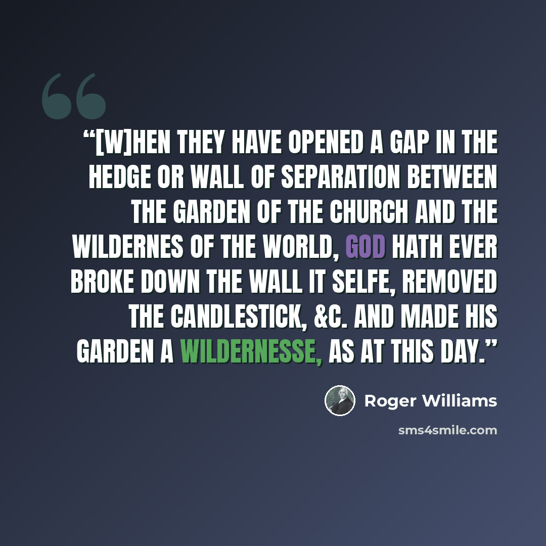 “[W]hen they have opened a gap in the hedge or wall of Separation between the Garden of the Church and the Wildernes of the world, God hath ever broke down the wall it selfe, removed the Candlestick, &c. and made his Garden a Wildernesse, as at this day.” quote by Roger Williams