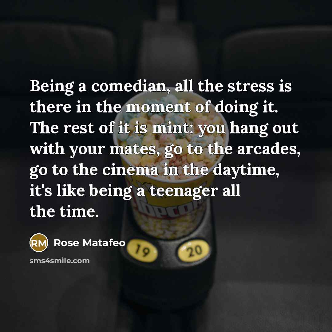 “Being a comedian, all the stress is there in the moment of doing it. The rest of it is mint: you hang out with your mates, go to the arcades, go to the cinema in the daytime, it's like being a teenager all the time.” quote by Rose Matafeo