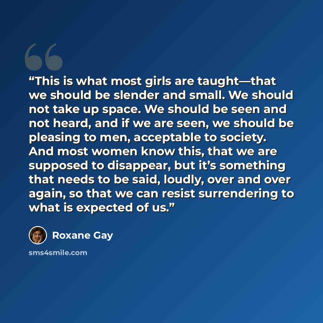 “This is what most girls are taught—that we should be slender and small. We should not take up space. We should be seen and not heard, and if we are seen, we should be pleasing to men, acceptable to society. And most women know this, that we are supposed to disappear, but it’s something that needs…” quote by Roxane Gay
