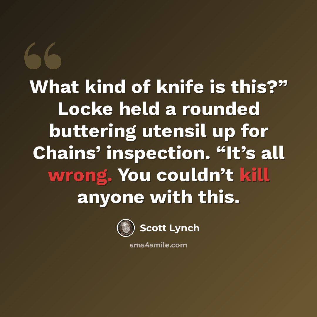 “What kind of knife is this?” Locke held a rounded buttering utensil up for Chains’ inspection. “It’s all wrong. You couldn’t kill anyone with this.” quote by Scott Lynch
