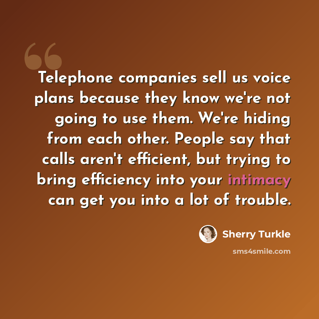 “Telephone companies sell us voice plans because they know we're not going to use them. We're hiding from each other. People say that calls aren't efficient, but trying to bring efficiency into your intimacy can get you into a lot of trouble.” quote by Sherry Turkle