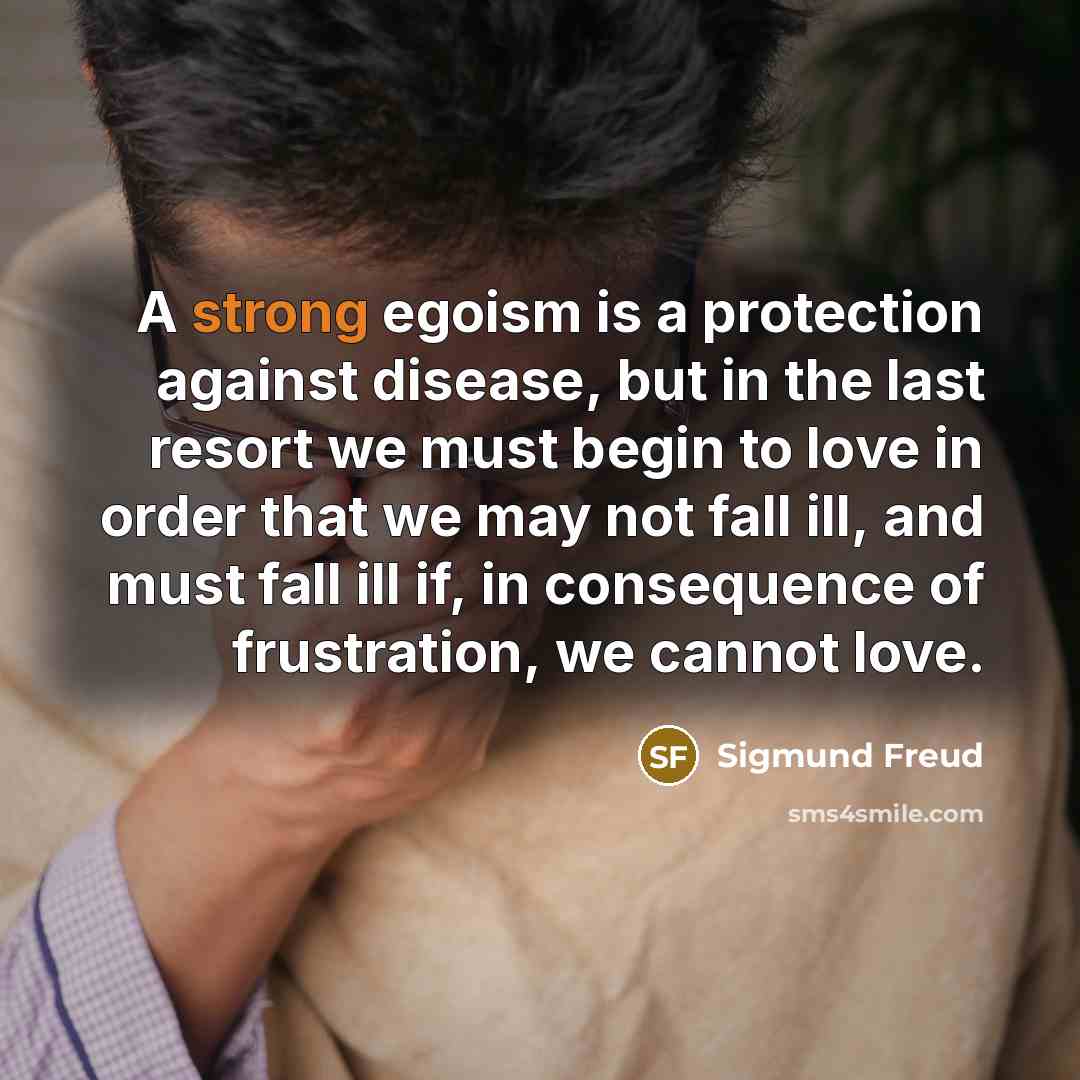 “A strong egoism is a protection against disease, but in the last resort we must begin to love in order that we may not fall ill, and must fall ill if, in consequence of frustration, we cannot love.” quote by Sigmund Freud