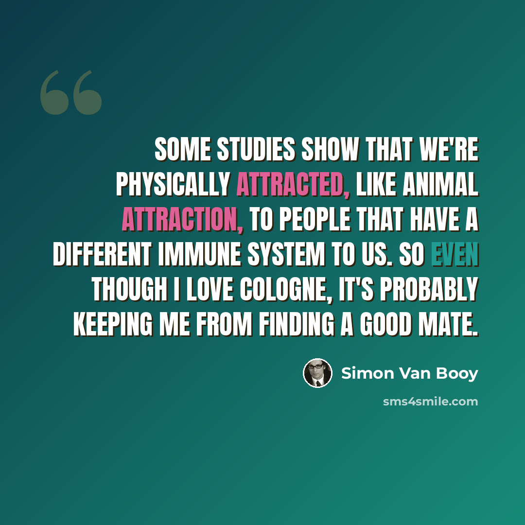 “Some studies show that we're physically attracted, like animal attraction, to people that have a different immune system to us. So even though I love cologne, it's probably keeping me from finding a good mate.” quote by Simon Van Booy