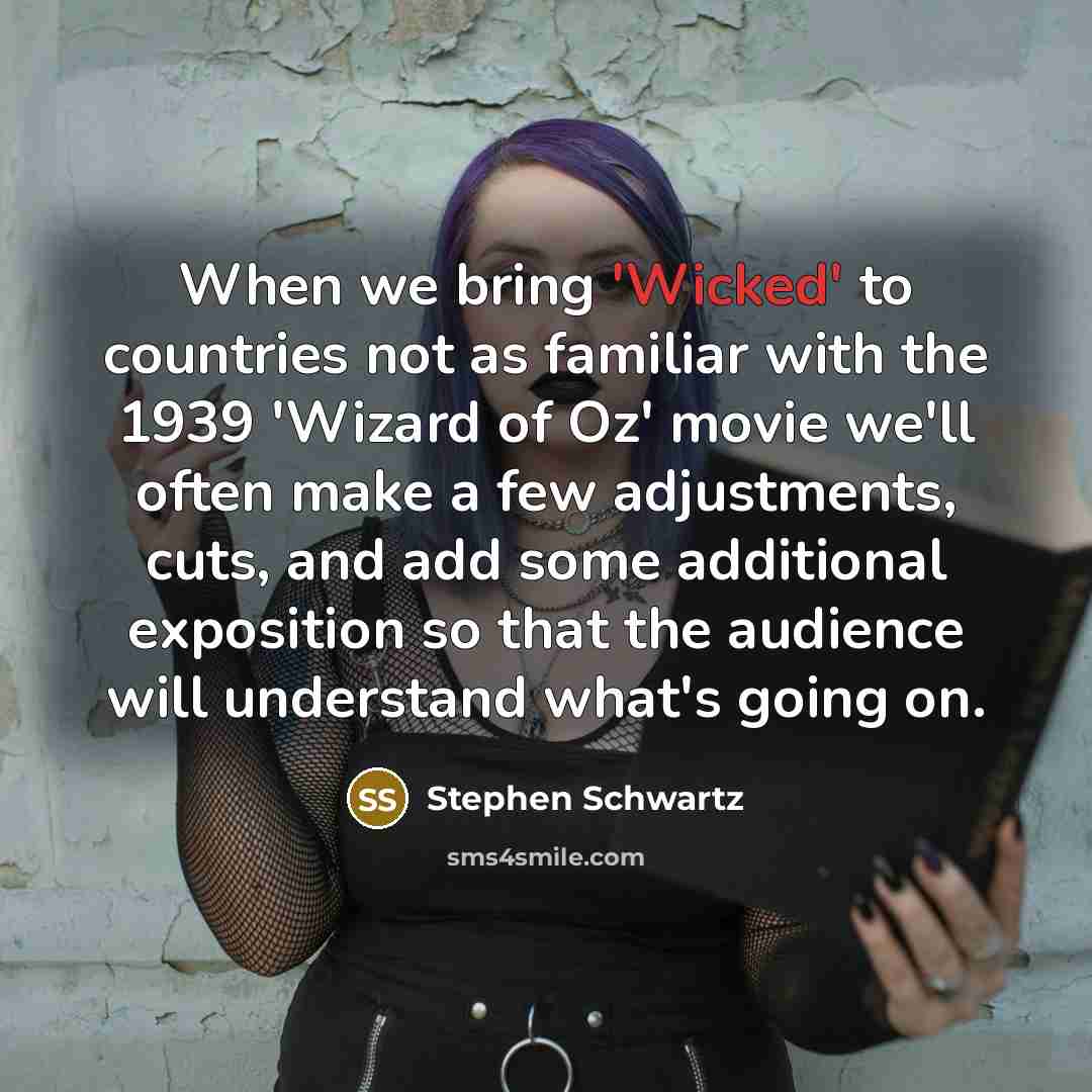 “When we bring 'Wicked' to countries not as familiar with the 1939 'Wizard of Oz' movie we'll often make a few adjustments, cuts, and add some additional exposition so that the audience will understand what's going on.” quote by Stephen Schwartz