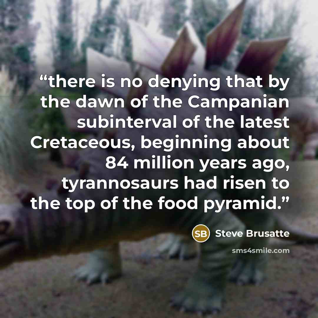 “there is no denying that by the dawn of the Campanian subinterval of the latest Cretaceous, beginning about 84 million years ago, tyrannosaurs had risen to the top of the food pyramid.” quote by Steve Brusatte