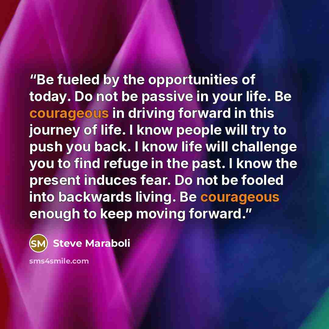“Be fueled by the opportunities of today. Do not be passive in your life. Be courageous in driving forward in this journey of life. I know people will try to push you back. I know life will challenge you to find refuge in the past. I know the present induces fear. Do not be fooled into backwards…” quote by Steve Maraboli