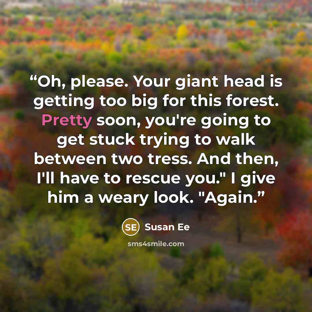 “Oh, please. Your giant head is getting too big for this forest. Pretty soon, you're going to get stuck trying to walk between two tress. And then, I'll have to rescue you." I give him a weary look. "Again.” quote by Susan Ee