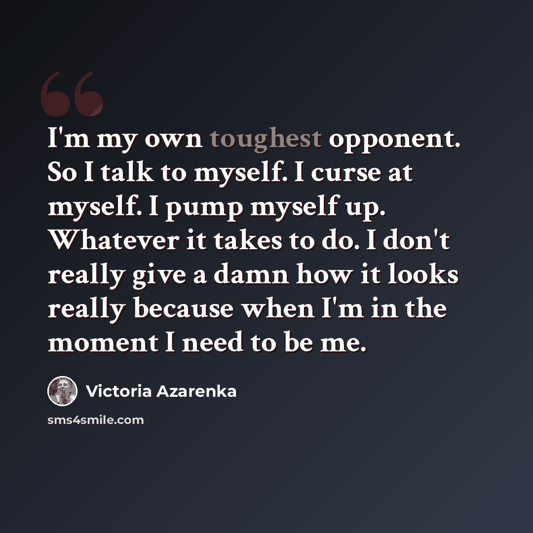 “I'm my own toughest opponent. So I talk to myself. I curse at myself. I pump myself up. Whatever it takes to do. I don't really give a damn how it looks really because when I'm in the moment I need to be me.” quote by Victoria Azarenka