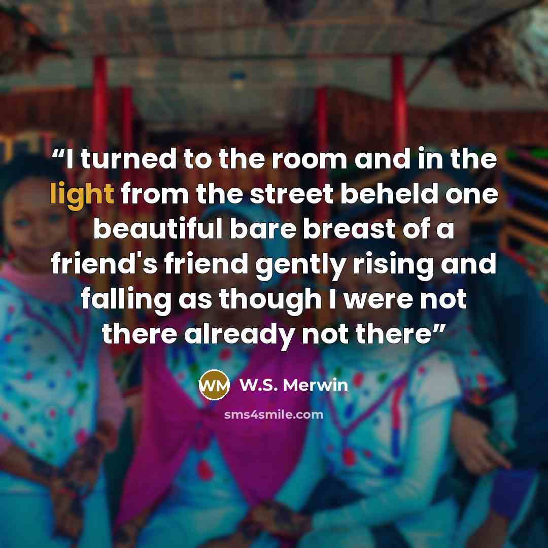 “I turned to the room and in the light from the street beheld one beautiful bare breast of a friend's friend gently rising and falling as though I were not there already not there” quote by W.S. Merwin