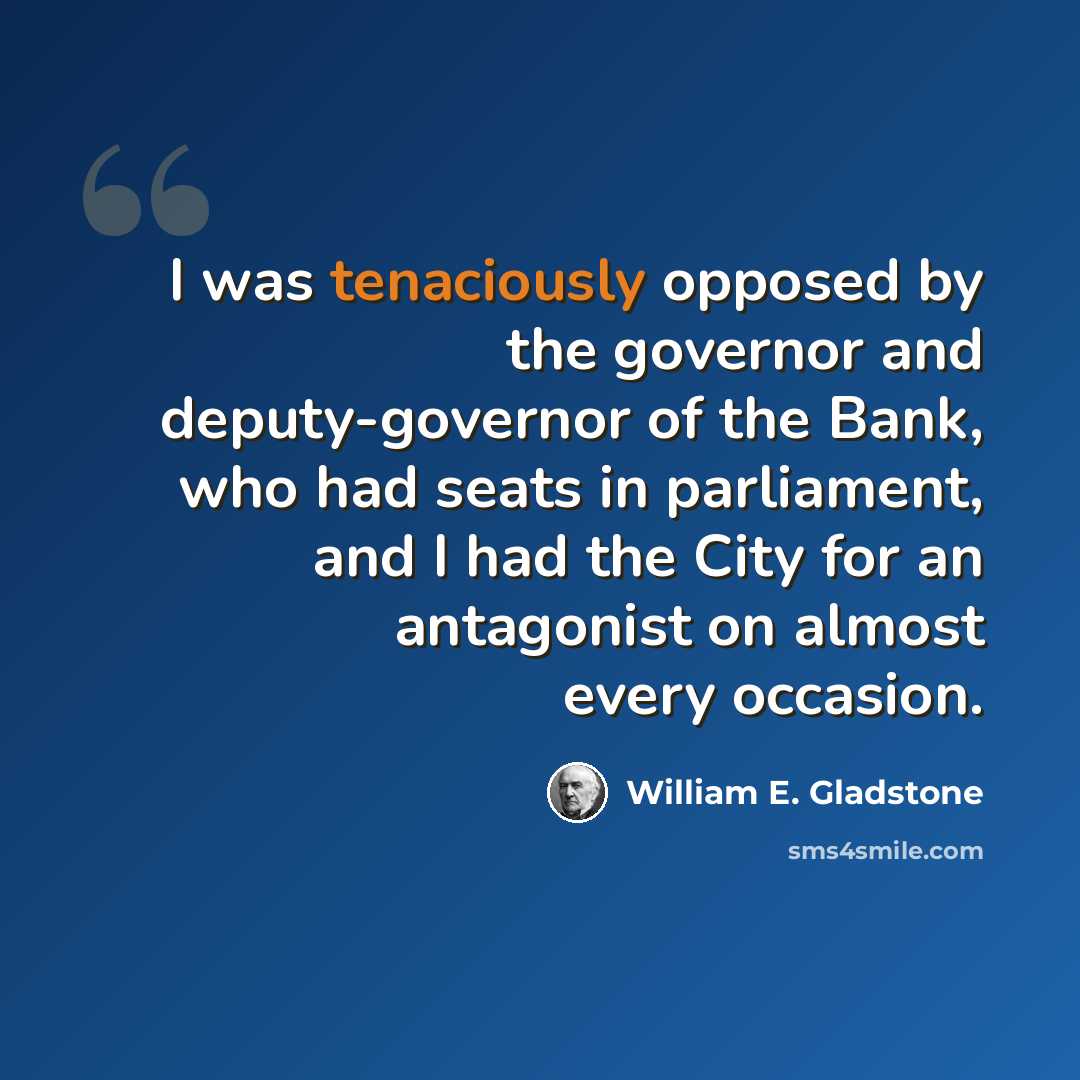 “I was tenaciously opposed by the governor and deputy-governor of the Bank, who had seats in parliament, and I had the City for an antagonist on almost every occasion.” quote by William E. Gladstone