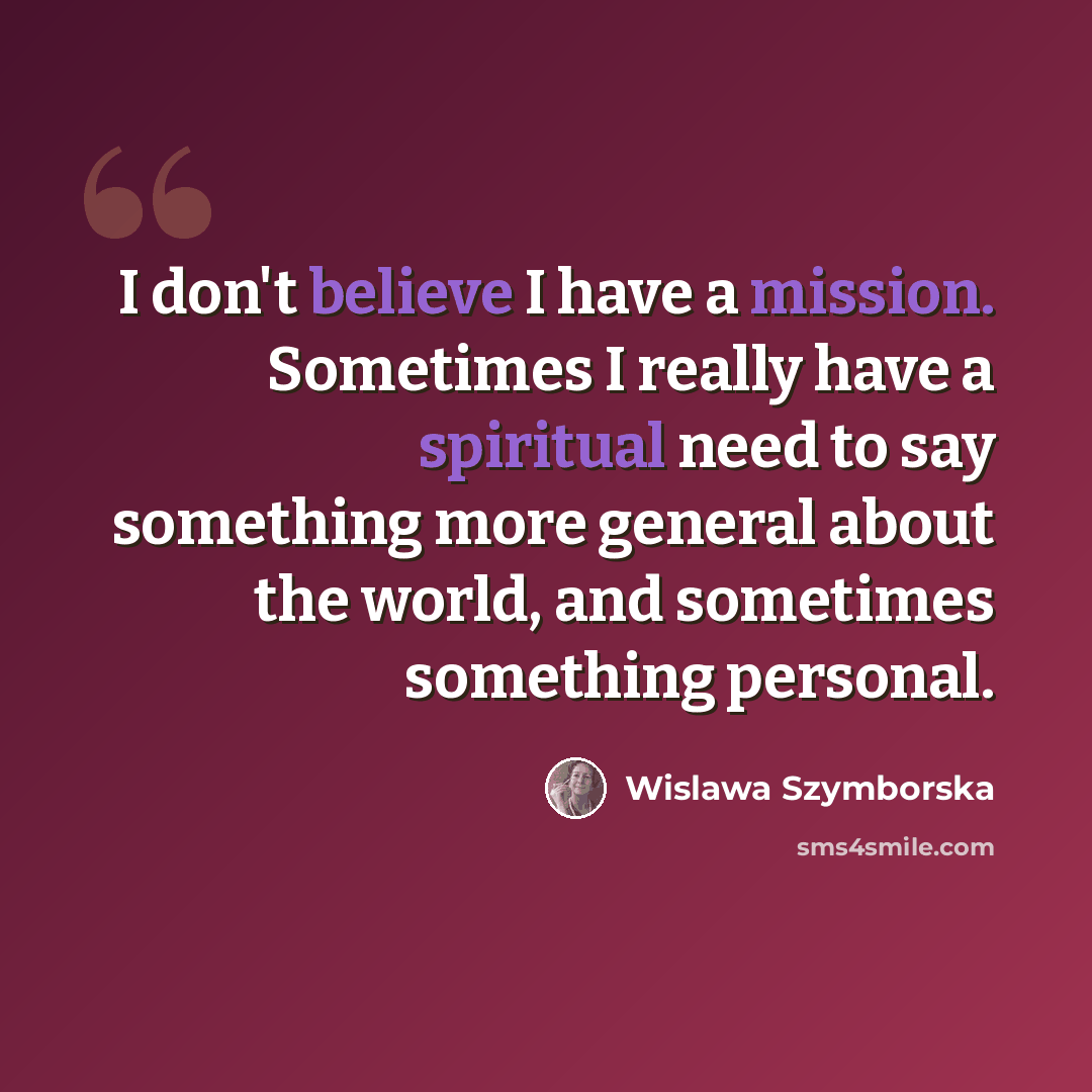 “I don't believe I have a mission. Sometimes I really have a spiritual need to say something more general about the world, and sometimes something personal.” quote by Wislawa Szymborska