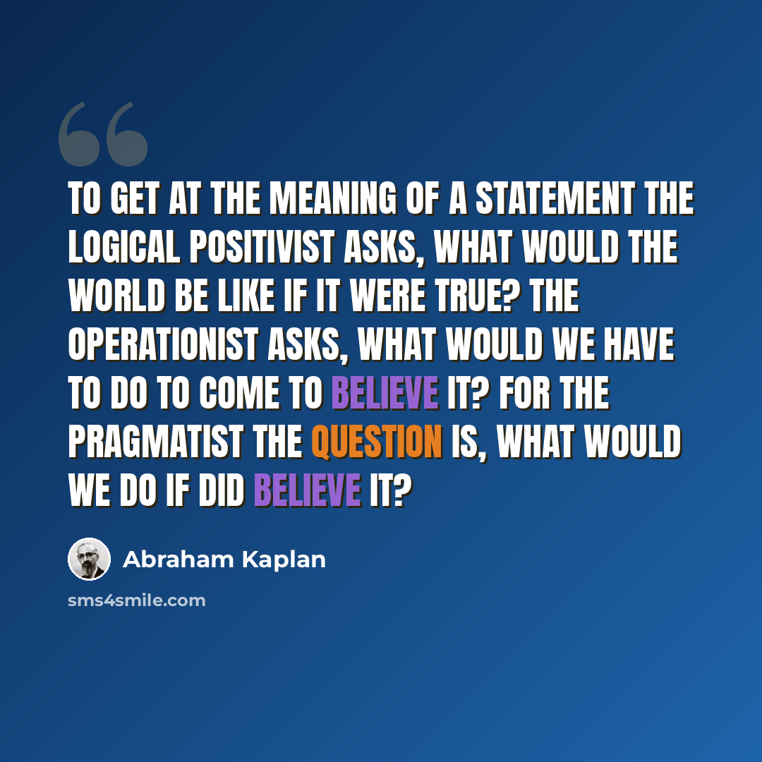 “To get at the meaning of a statement the logical positivist asks, What would the world be like if it were true? The operationist asks, What would we have to do to come to believe it? For the pragmatist the question is, What would we do if did believe it?” quote by Abraham Kaplan