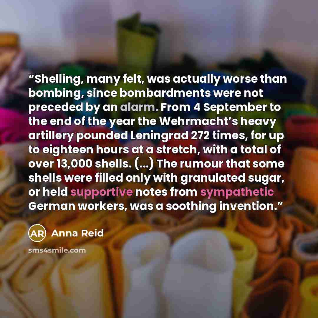 “Shelling, many felt, was actually worse than bombing, since bombardments were not preceded by an alarm. From 4 September to the end of the year the Wehrmacht’s heavy artillery pounded Leningrad 272 times, for up to eighteen hours at a stretch, with a total of over 13,000 shells. (...) The rumour…” quote by Anna Reid