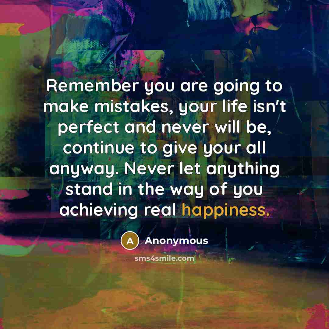 “Remember you are going to make mistakes, your life isn't perfect and never will be, continue to give your all anyway. Never let anything stand in the way of you achieving real happiness.” quote by Anonymous