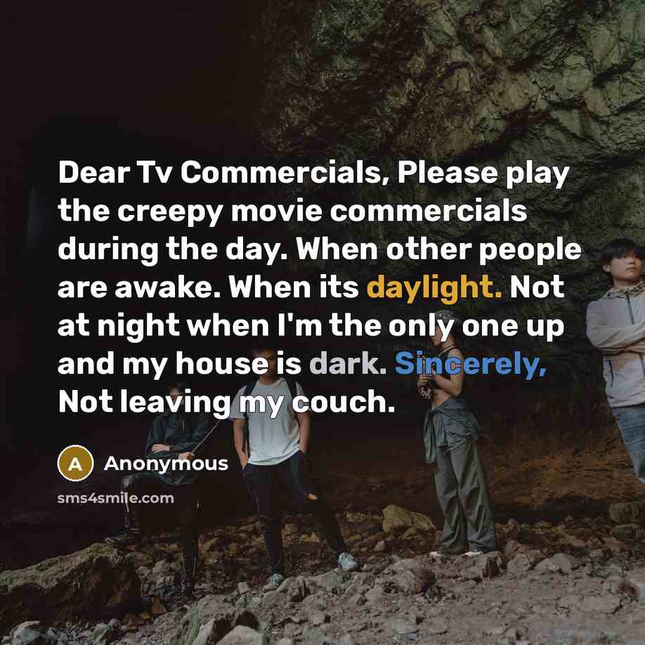 “Dear Tv Commercials, Please play the creepy movie commercials during the day. When other people are awake. When its daylight. Not at night when I'm the only one up and my house is dark. Sincerely, Not leaving my couch.” quote by Anonymous