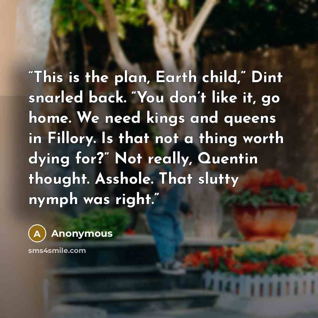 “This is the plan, Earth child,” Dint snarled back. “You don’t like it, go home. We need kings and queens in Fillory. Is that not a thing worth dying for?” Not really, Quentin thought. Asshole. That slutty nymph was right.” quote by Anonymous