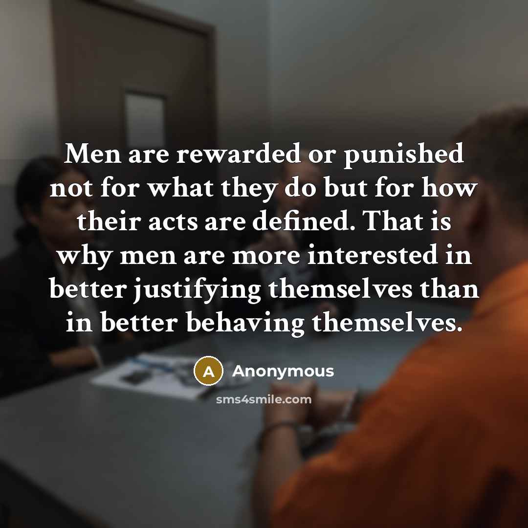 “Men are rewarded or punished not for what they do but for how their acts are defined. That is why men are more interested in better justifying themselves than in better behaving themselves.” quote by Anonymous