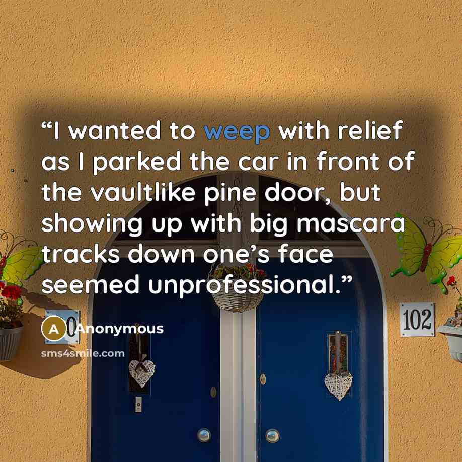 “I wanted to weep with relief as I parked the car in front of the vaultlike pine door, but showing up with big mascara tracks down one’s face seemed unprofessional.” quote by Anonymous