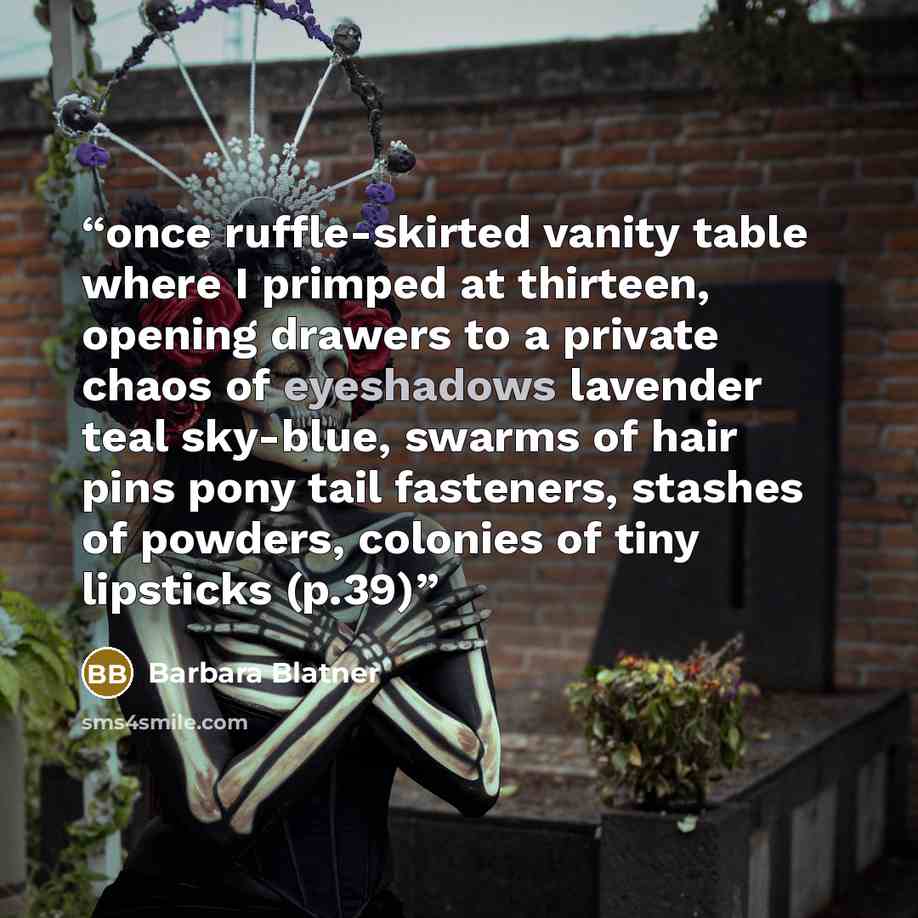 “once ruffle-skirted vanity table where I primped at thirteen, opening drawers to a private chaos of eyeshadows lavender teal sky-blue, swarms of hair pins pony tail fasteners, stashes of powders, colonies of tiny lipsticks (p.39)” quote by Barbara Blatner