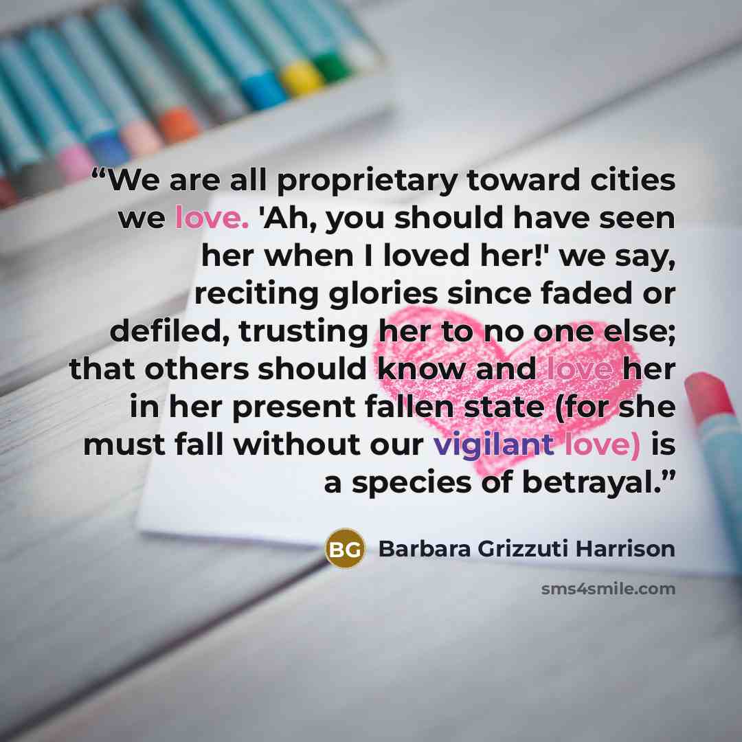 “We are all proprietary toward cities we love. 'Ah, you should have seen her when I loved her!' we say, reciting glories since faded or defiled, trusting her to no one else; that others should know and love her in her present fallen state (for she must fall without our vigilant love) is a species…” quote by Barbara Grizzuti Harrison