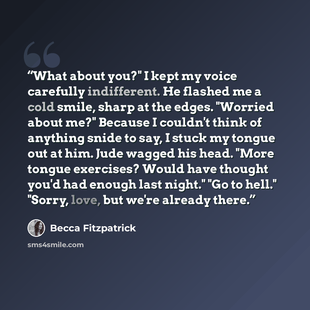 “What about you?" I kept my voice carefully indifferent. He flashed me a cold smile, sharp at the edges. "Worried about me?" Because I couldn't think of anything snide to say, I stuck my tongue out at him. Jude wagged his head. "More tongue exercises? Would have thought you'd had enough last…” quote by Becca Fitzpatrick