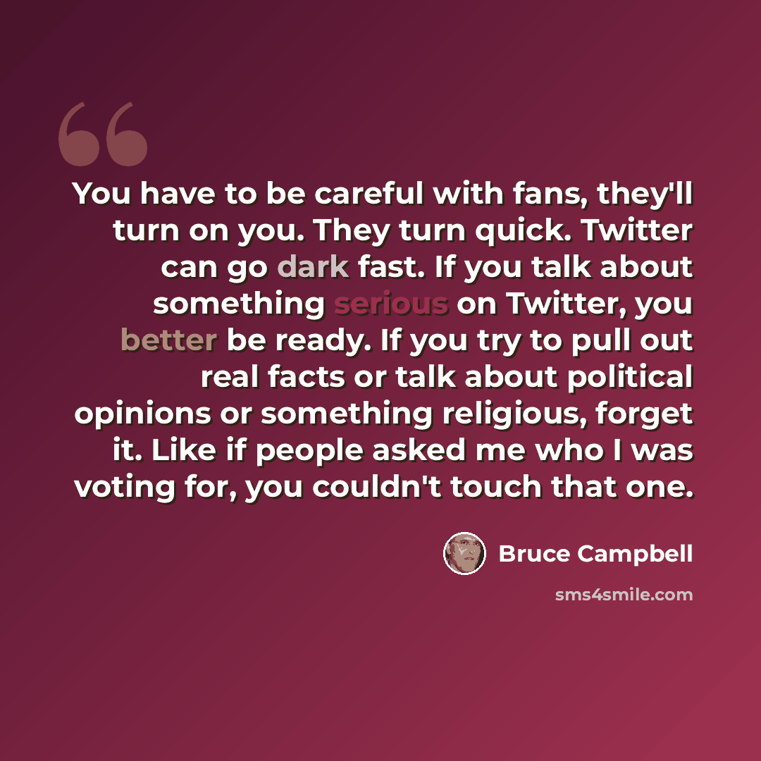 “You have to be careful with fans, they'll turn on you. They turn quick. Twitter can go dark fast. If you talk about something serious on Twitter, you better be ready. If you try to pull out real facts or talk about political opinions or something religious, forget it. Like if people asked me who I…” quote by Bruce Campbell
