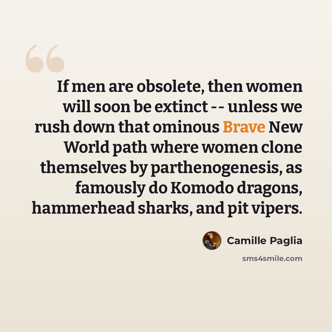 “If men are obsolete, then women will soon be extinct -- unless we rush down that ominous Brave New World path where women clone themselves by parthenogenesis, as famously do Komodo dragons, hammerhead sharks, and pit vipers.” quote by Camille Paglia