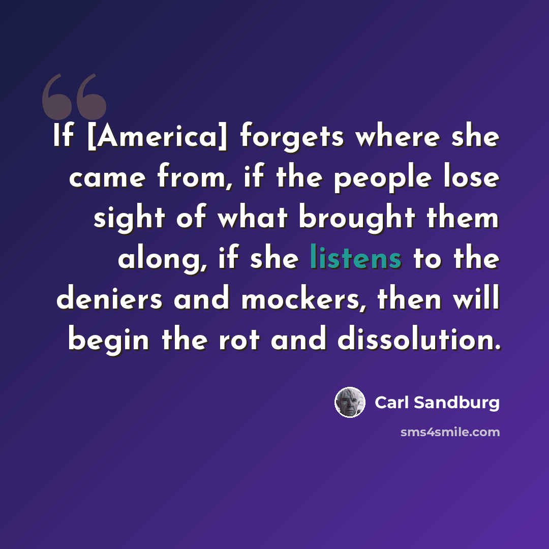 “If [America] forgets where she came from, if the people lose sight of what brought them along, if she listens to the deniers and mockers, then will begin the rot and dissolution.” quote by Carl Sandburg