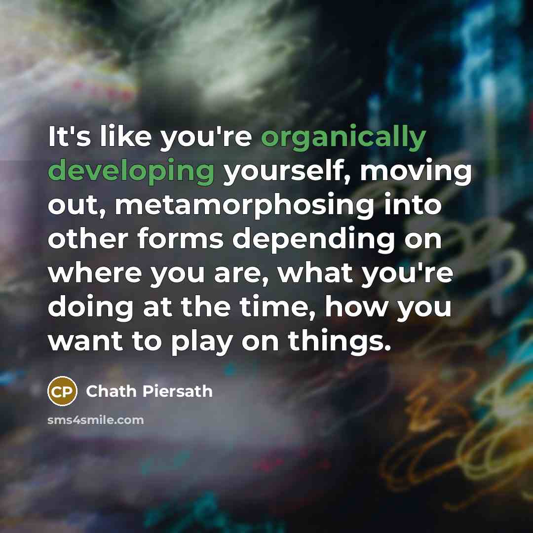 “It's like you're organically developing yourself, moving out, metamorphosing into other forms depending on where you are, what you're doing at the time, how you want to play on things.” quote by Chath Piersath