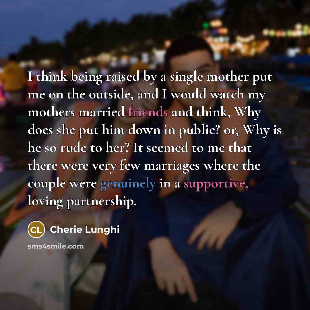 “I think being raised by a single mother put me on the outside, and I would watch my mothers married friends and think, Why does she put him down in public? or, Why is he so rude to her? It seemed to me that there were very few marriages where the couple were genuinely in a supportive, loving…” quote by Cherie Lunghi