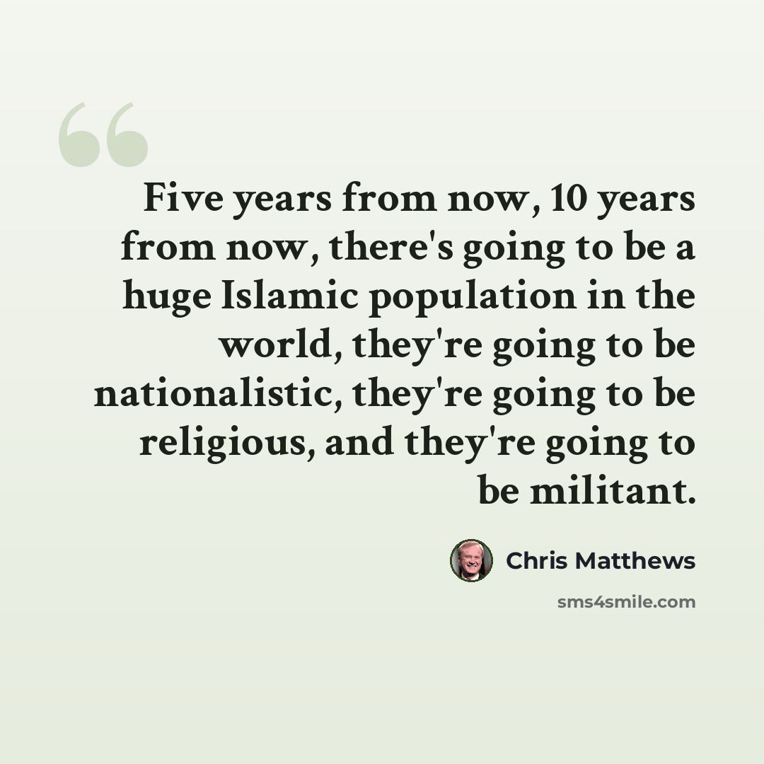 “Five years from now, 10 years from now, there's going to be a huge Islamic population in the world, they're going to be nationalistic, they're going to be religious, and they're going to be militant.” quote by Chris Matthews