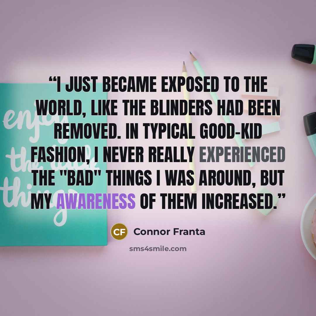 “I just became exposed to the world, like the blinders had been removed. In typical good-kid fashion, I never really experienced the "bad" things I was around, but my awareness of them increased.” quote by Connor Franta