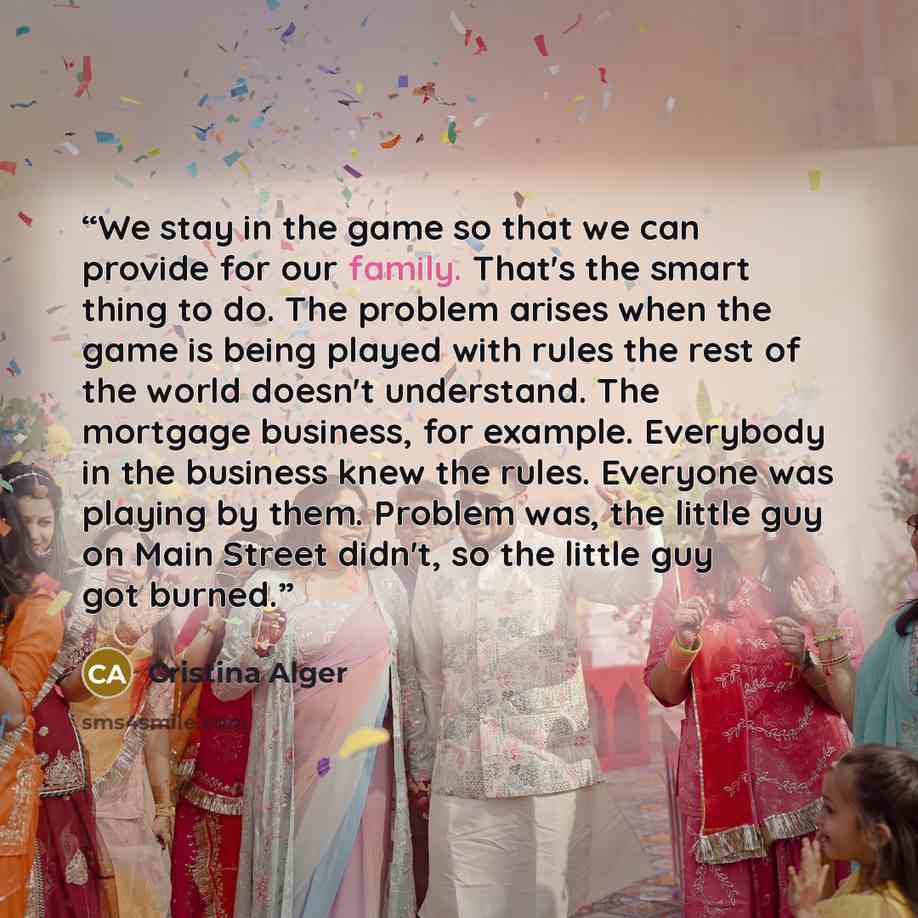“We stay in the game so that we can provide for our family. That's the smart thing to do. The problem arises when the game is being played with rules the rest of the world doesn't understand. The mortgage business, for example. Everybody in the business knew the rules. Everyone was playing by them…” quote by Cristina Alger