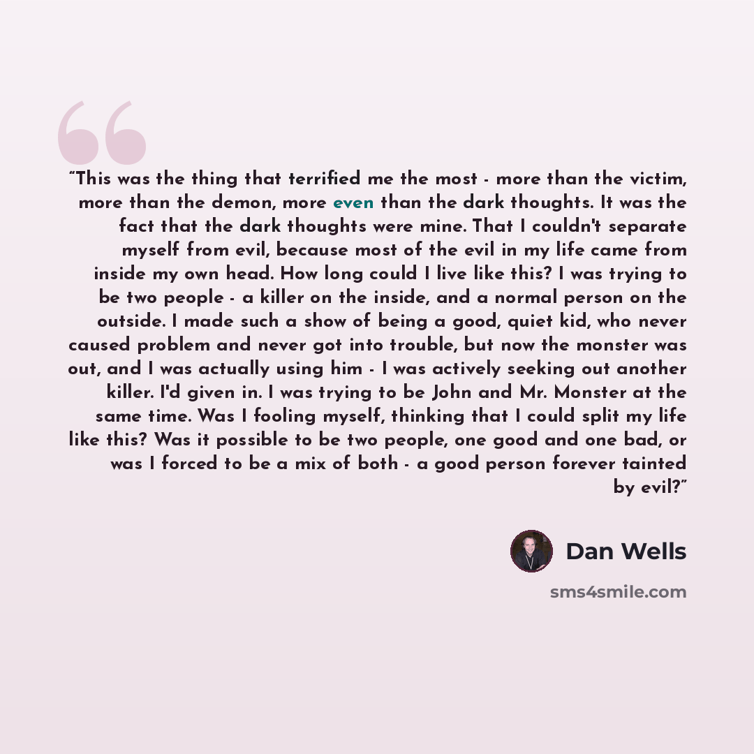“This was the thing that terrified me the most - more than the victim, more than the demon, more even than the dark thoughts. It was the fact that the dark thoughts were mine. That I couldn't separate myself from evil, because most of the evil in my life came from inside my own head. How long could…” quote by Dan Wells