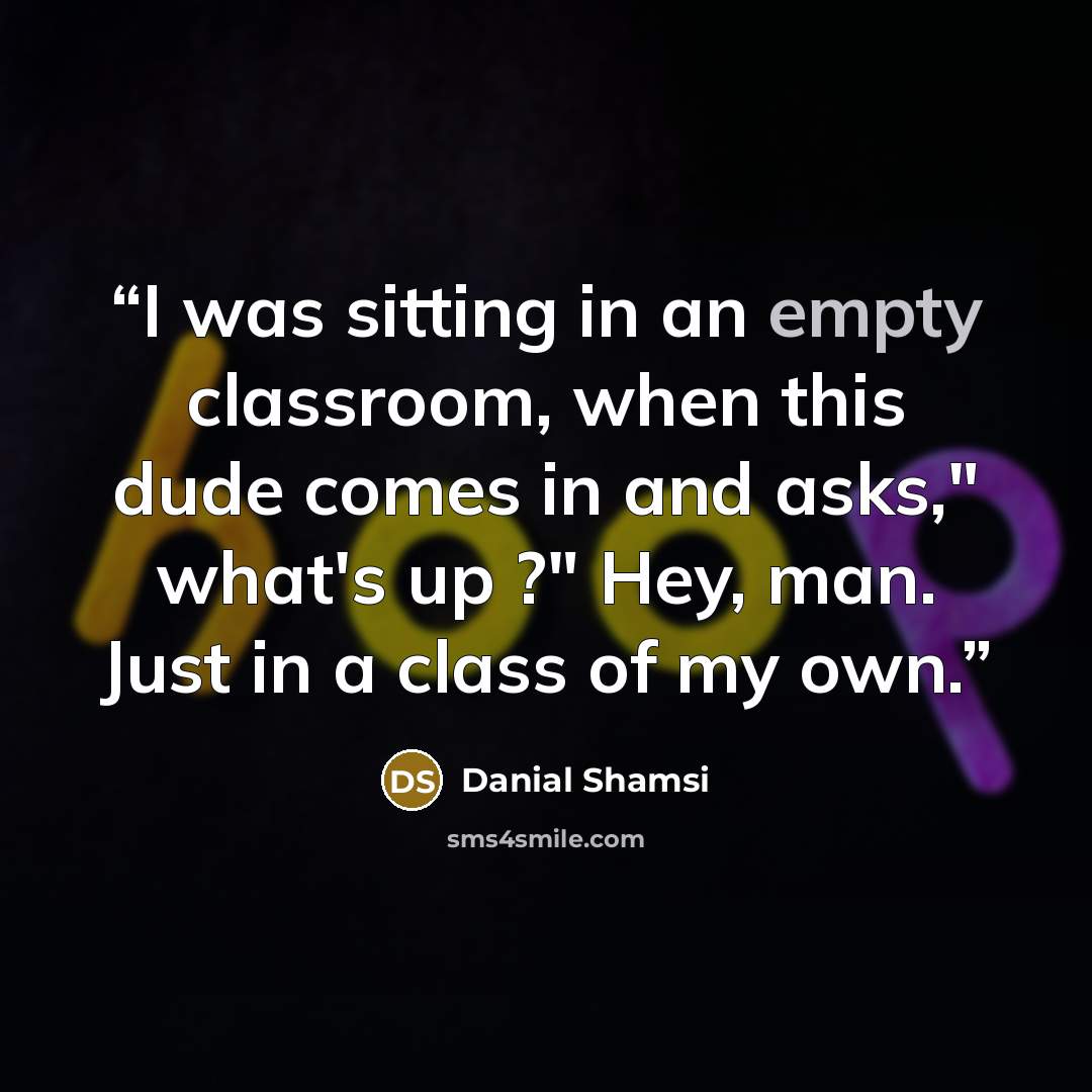 “I was sitting in an empty classroom, when this dude comes in and asks," what's up ?" Hey, man. Just in a class of my own.” quote by Danial Shamsi