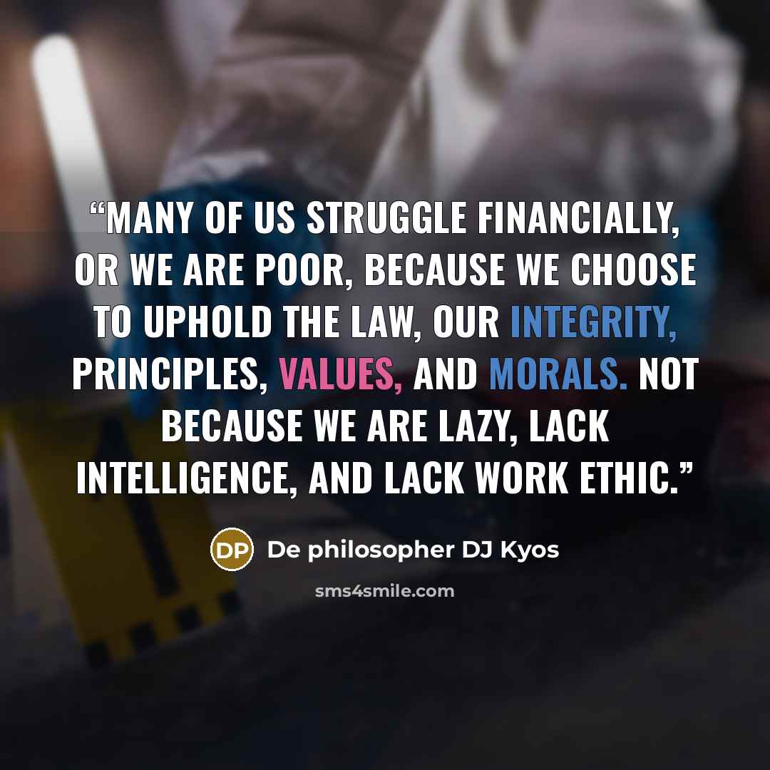 “Many of us struggle financially, or we are poor, because we choose to uphold the law, our integrity, principles, values, and morals. Not because we are lazy, lack intelligence, and lack work ethic.” quote by De philosopher DJ Kyos
