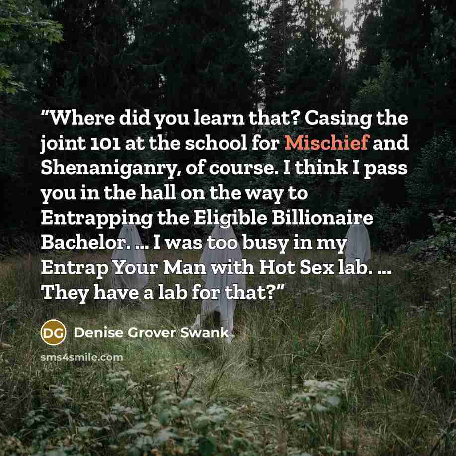 “Where did you learn that? Casing the joint 101 at the school for Mischief and Shenaniganry, of course. I think I pass you in the hall on the way to Entrapping the Eligible Billionaire Bachelor. … I was too busy in my Entrap Your Man with Hot Sex lab. ... They have a lab for that?” quote by Denise Grover Swank