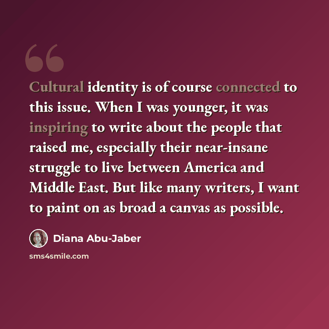 “Cultural identity is of course connected to this issue. When I was younger, it was inspiring to write about the people that raised me, especially their near-insane struggle to live between America and Middle East. But like many writers, I want to paint on as broad a canvas as possible.” quote by Diana Abu-Jaber