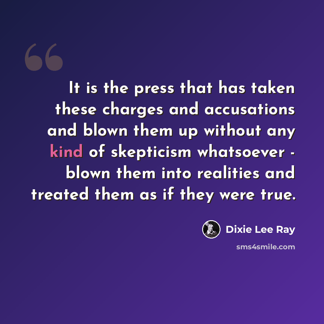 “It is the press that has taken these charges and accusations and blown them up without any kind of skepticism whatsoever - blown them into realities and treated them as if they were true.” quote by Dixie Lee Ray