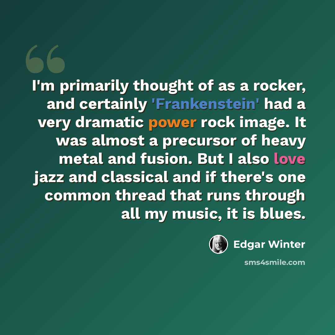 “I'm primarily thought of as a rocker, and certainly 'Frankenstein' had a very dramatic power rock image. It was almost a precursor of heavy metal and fusion. But I also love jazz and classical and if there's one common thread that runs through all my music, it is blues.” quote by Edgar Winter