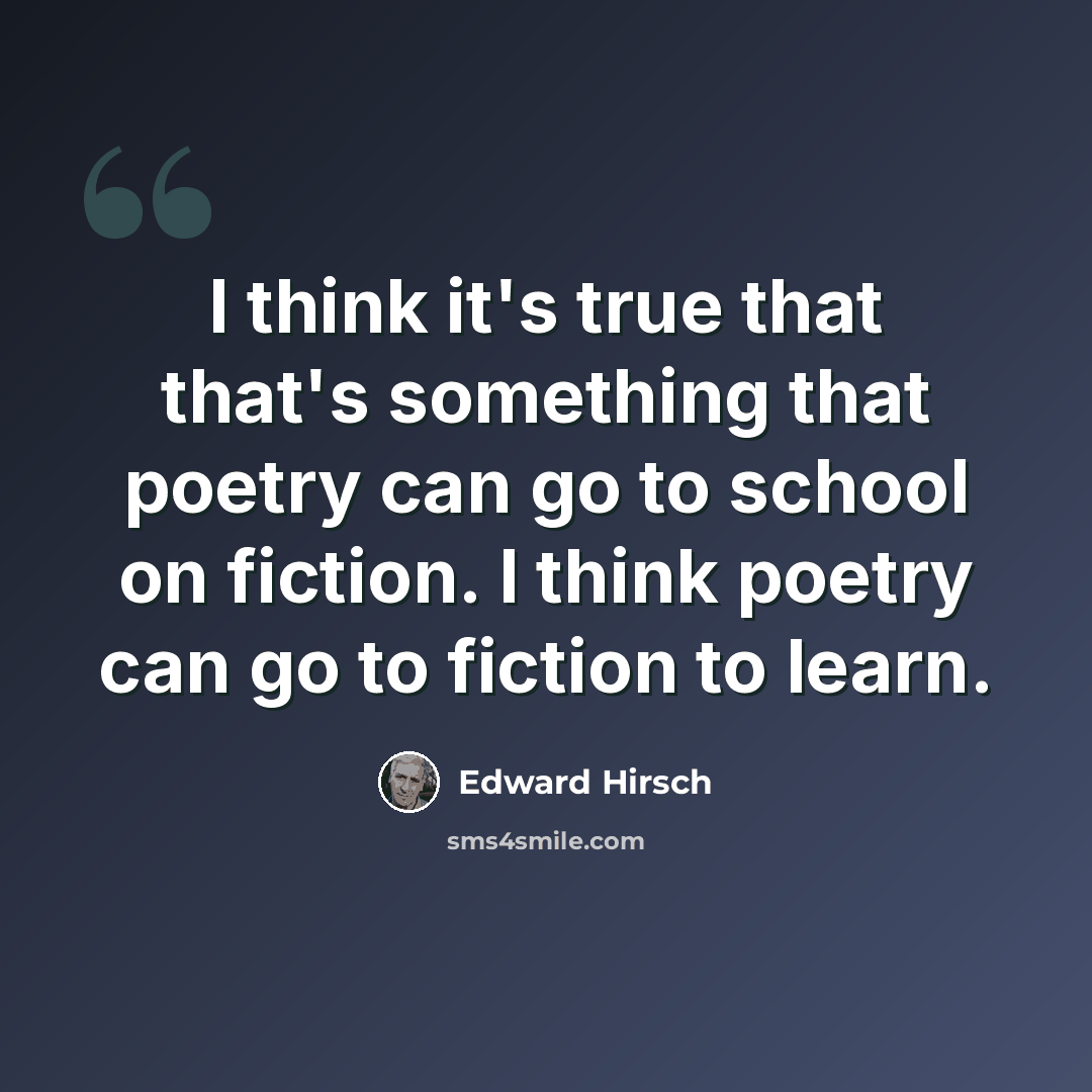 “I think it's true that that's something that poetry can go to school on fiction. I think poetry can go to fiction to learn.” quote by Edward Hirsch